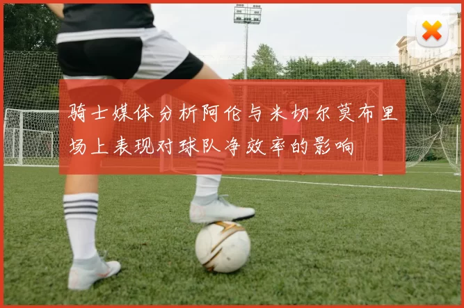 骑士媒体分析阿伦与米切尔莫布里场上表现对球队净效率的影响